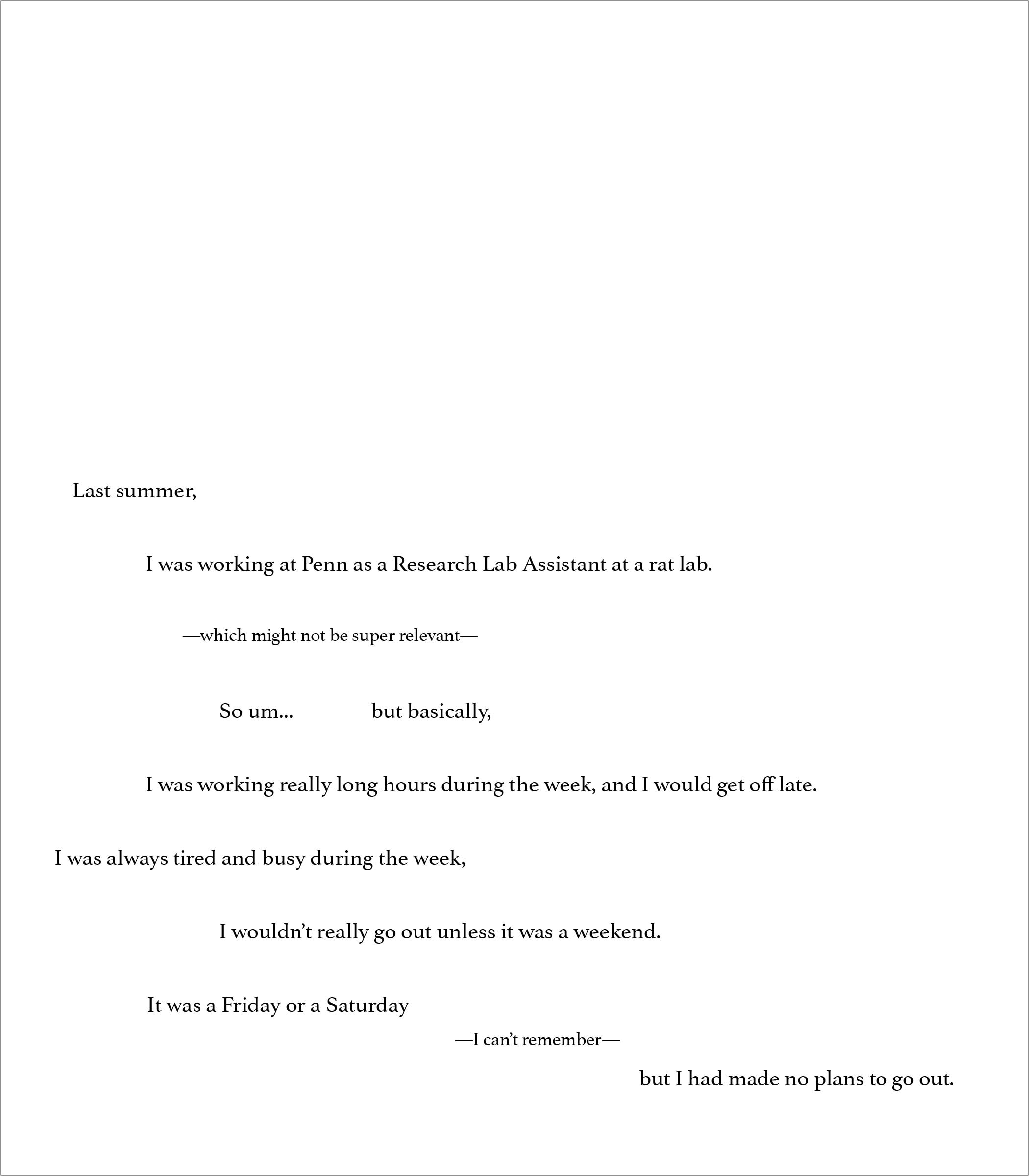 The opening page, its lines indented at varying depths to score the rhythm of speech: “Last summer, I was working at Penn as a Research Lab Assistant at a rat lab… It was a Friday or a Saturday — I can’t remember — but I had made no plans to go out.”